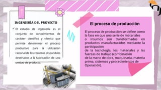INGENIERÍA DEL PROYECTO
 El estudio de ingeniería es el
conjunto de conocimientos de
carácter científico y técnico que
permite determinar el proceso
productivo para la utilización
racional de los recursos disponibles
destinados a la fabricación de una
unidad de producto.
El proceso de producción
El proceso de producción se define como
la fase en que una serie de materiales
o insumos son transformados en
productos manufacturados mediante la
participación
de la tecnología, los materiales y las
fuerzas de trabajo (combinación
de la mano de obra, maquinaria, materia
prima, sistemas y procedimientos de
Operación).
 