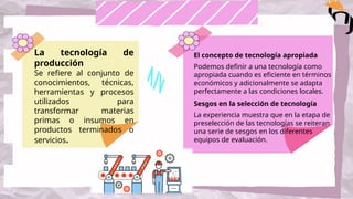 La tecnología de
producción
Se refiere al conjunto de
conocimientos, técnicas,
herramientas y procesos
utilizados para
transformar materias
primas o insumos en
productos terminados o
servicios.
El concepto de tecnología apropiada
Podemos definir a una tecnología como
apropiada cuando es eficiente en términos
económicos y adicionalmente se adapta
perfectamente a las condiciones locales.
Sesgos en la selección de tecnología
La experiencia muestra que en la etapa de
preselección de las tecnologías se reiteran
una serie de sesgos en los diferentes
equipos de evaluación.
 