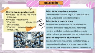 Selección de maquinaria y equipo
Deben ser seleccionados según la capacidad de la
planta y el proceso tecnológico elegido.
Selección de la materia prima
Se debe hacer una descripción detallada de los
insumos principales y secundarios, incluyendo
nombre, unidad de medida, cantidad necesaria,
calidad mínima, proveedores, precios y disponibilidad.
Selección del personal de producción
Está directamente relacionado con la tecnología y
maquinaria utilizada en el proceso, cuanto más
mecanizado sea, menos mano de obra se necesitará.
Alternativa de producción
Proceso de mano de obra
intensiva.
Proceso mecanizado.
Proceso altamente
mecanizado.
Proceso automatizado o
robotizado.
SELECCIÓN
 