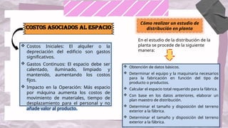 Costos Asociados al Espacio
 Costos Iniciales: El alquiler o la
depreciación del edificio son gastos
significativos.
 Gastos Continuos: El espacio debe ser
calentado, iluminado, limpiado y
mantenido, aumentando los costos
fijos.
 Impacto en la Operación: Más espacio
por máquina aumenta los costos de
movimiento de materiales, tiempo de
desplazamiento para el personal y no
añade valor al producto.
Cómo realizar un estudio de
distribución en planta
En el estudio de la distribución de la
planta se procede de la siguiente
manera:
 Obtención de datos básicos.
 Determinar el equipo y la maquinaria necesarios
para la fabricación en función del tipo de
producto o productos.
 Calcular el espacio total requerido para la fábrica.
 Con base en los datos anteriores, elaborar un
plan maestro de distribución.
 Determinar el tamaño y disposición del terreno
exterior a la fábrica.
 Determinar el tamaño y disposición del terreno
exterior a la fábrica.
 