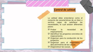 La calidad debe entenderse como el
conjunto de características de un bien o
servicio capaz de satisfacer las
necesidades, lo cual existen diferentes
pasos:
 Probar la necesidad de
mejoramiento.
 Identificar los proyectos concretos de
mejoramiento.
 Organizar para la conducción de los
proyectos.
 Organizar para el diagnóstico o
descubrimiento de las causas.
 Diagnosticar las causas.
Control de calidad
 