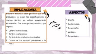 El control de calidad debe garantizar que en la
producción se logren las especificaciones o
normas técnicas de calidad previamente
establecidas. Éste es un proceso continuo que
implica:
 Control de materiales.
 Control en el proceso.
 Control de los productos terminados.
 Control de los servicios posteriores a la
venta.
IMPLICACIONES
 Diseño.
 Conformidad.
 Desempeño.
 Ventajas.
 Desventajas.
Aspectos
 