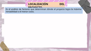 LOCALIZACIÓN DEL
PROYECTO
Es el análisis de factores que determinan dónde el proyecto logra la máxima
rentabilidad o el menor costo.
 