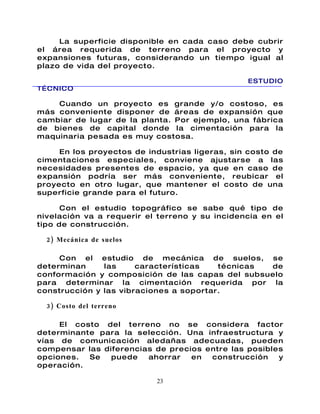 La superficie disponible en cada caso debe cubrir
el área requerida de terreno para el proyecto y
expansiones futuras, considerando un tiempo igual al
plazo de vida del proyecto.

                                                ESTUDIO
TÉCNICO

    Cuando un proyecto es grande y/o costoso, es
más conveniente disponer de áreas de expansión que
cambiar de lugar de la planta. Por ejemplo, una fábrica
de bienes de capital donde la cimentación para la
maquinaria pesada es muy costosa.

     En los proyectos de industrias ligeras, sin costo de
cimentaciones especiales, conviene ajustarse a las
necesidades presentes de espacio, ya que en caso de
expansión podría ser más conveniente, reubicar el
proyecto en otro lugar, que mantener el costo de una
superficie grande para el futuro.

      Con el estudio topográfico se sabe qué tipo de
nivelación va a requerir el terreno y su incidencia en el
tipo de construcción.

  2) Mecánica de suelos

     Con el estudio de mecánica de suelos, se
determinan     las     características   técnicas de
conformación y composición de las capas del subsuelo
para determinar la cimentación requerida por la
construcción y las vibraciones a soportar.

  3) Costo del terreno

     El costo del terreno no se considera factor
determinante para la selección. Una infraestructura y
vías de comunicación aledañas adecuadas, pueden
compensar las diferencias de precios entre las posibles
opciones.  Se   puede   ahorrar   en  construcción    y
operación.

                           23
 