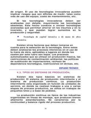 de origen. El uso de tecnologías innovadoras pueden
implicar riesgos que son difíciles de medir, tales como
vida de uso del equipo, costo de mantenimiento, etc.

     Si   las tecnologías innovadoras     deben   ser
analizadas con detalle, mayormente las tecnologías
obsoletas. Este hecho conduce a revisar tecnologías
avanzadas que permitan ahorrar en los insumos y en la
inversión, y que puedan lograr aumentos en la
producción y seguridad .

            Tecnología de capital intensivo o de mano de obra
     intensiva .

      Existen otros factores que deben tomarse en
cuenta para la selección de la tecnología. Entre estos
deben analizarse los procesos intensivos en el uso de
la mano de obra, aplicables a lugares en donde los
costos por este rubro son bajos. Los procesos
automatizados que se utilizan en producción masiva, las
restricciones de contaminación ambiental, las políticas
de sustitución de importaciones, rechazo de
dependencia tecnológica, restricciones en divisas, etc.

                                          ESTUDIO TÉCNICO

     4.3. TIPOS DE SISTEMAS DE PRODUCCI”N.

     Existen   dos  tipos  básicos    en   sistemas   de
producción: El sistema de producción intermitente y el
sistema    de  producción   continuo.    La   producción
intermitente esta organizada en función de unidades de
servicio, en donde se realizan trabajos a una o varias
etapas de proceso productivo, se utiliza en trabajos de
pequeños lotes y a base de pedidos.

     La producción continua es típica de las industrias
organizadas en líneas de montaje, que producen bienes
altamente   estandarizados.   Se    caracteriza por   la
continuidad y balance rígido del proceso productivo.


                              38
 