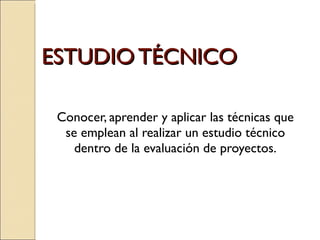 ESTUDIO TÉCNICO Conocer, aprender y aplicar las técnicas que se emplean al realizar un estudio técnico dentro de la evaluación de proyectos. 