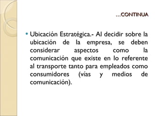 … CONTINUA Ubicación Estratégica.- Al decidir sobre la ubicación de la empresa, se deben considerar aspectos como la comunicación que existe en lo referente al transporte tanto para empleados como consumidores (vías y medios de comunicación). 