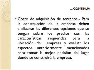 … CONTINUA Costo de adquisición de terrenos.- Para la construcción de la empresa deben analizarse las diferentes opciones que se tengan sobre los predios con las características requeridas para la ubicación de  empresa y evaluar los aspectos anteriormente mencionados para tomar la mejor decisión del lugar donde se construirá la empresa. 