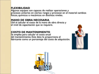 FLEXIBILIDAD Algunos equipos son capaces de realizar operaciones y  procesos unitarios en ciertos rangos y provocan en el material cambios  físicos, químicos o mecánicos en distintos niveles. MANO DE OBRA NECESARIA Útil al calcular el costo de la mano de obra directa y  el nivel de capacitación que se requiere. COSTO DE MANTENIMIENTO Se emplea para calcular el costo anual  del mantenimiento. Este dato lo proporciona el  fabricante como un porcentaje del costo de adquisición. 