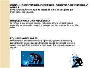 CONSUMO DE ENERGIA ELECTRICA, OTRO TIPO DE ENERGIA O  AMBAS Sirve para calcular este tipo de costos. Se indica en una placa que  traen todos los equipos.  INFRAESTRUCTURA NECESARIA Se refiere a que algunos equipos requieren alguna infraestructura  especial y es necesario conocerla porque va a incrementar la inversión  inicial. EQUIPOS   AUXILIARES Hay máquinas que requieren aire a presión, agua fría o caliente y proporcionar estos equipos adicionales es algo que queda fuera del  precio principal. Esto aumenta la inversión y los requerimientos del  espacio. 