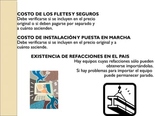 COSTO DE LOS FLETES Y SEGUROS Debe verificarse si se incluyen en el precio  original o si deben pagarse por separado y  a cuánto ascienden. COSTO DE INSTALACIÓN Y PUESTA EN MARCHA Debe verificarse si se incluyen en el precio original y a  cuánto asciende. EXISTENCIA DE REFACCIONES EN EL PAIS Hay equipos cuyas refacciones sólo pueden obtenerse importándolas. Si hay problemas para importar el equipo  puede permanecer parado. 