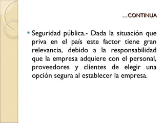 … CONTINUA Seguridad pública.- Dada la situación que priva en el país este factor tiene gran relevancia, debido a la responsabilidad que la empresa adquiere con el personal, proveedores y clientes de elegir una opción segura al establecer la empresa. 