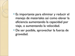 Es importante para eliminar y reducir el manejo de materiales así como elevar la eficiencia aumentando la capacidad por viaje, o aumentando la velocidad. De ser posible, aprovechar la fuerza de gravedad. 