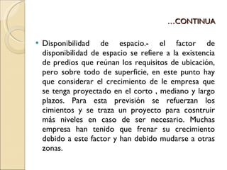 … CONTINUA Disponibilidad de espacio.- el factor de disponibilidad de espacio se refiere a la existencia de predios que reúnan los requisitos de ubicación, pero sobre todo de superficie, en este punto hay que considerar el crecimiento de le empresa que se tenga proyectado en el corto , mediano y largo plazos. Para esta previsión se refuerzan los cimientos y se traza un proyecto para cosntruir más niveles en caso de ser necesario. Muchas empresa han tenido que frenar su crecimiento debido a este factor y han debido mudarse a otras zonas. 