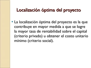 Localización óptima del proyecto La localización óptima del proyecto es la que contribuye en mayor medida a que se logre la mayor tasa de rentabilidad sobre el capital (criterio privado) u obtener el costo unitario mínimo (criterio social). 