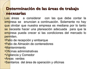 Determinación de las áreas de trabajo necesarias Las áreas  a considerar  con las que debe contar la empresa se  enuncian a continuación. Solamente no hay que olvidar que nuestra empresa es mediana por lo tanto se necesita hacer una planeación adecuada  para que la empresa pueda crecer si las condiciones del mercado lo permiten. Patio de recepción y embarque Patio de Almacén de contenedores  Mantenimiento Oficinas administrativas Vigilancia y Comedor Áreas  verdes  Sanitarios  del área de operación y oficinas 