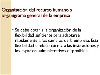 Organización del recurso humano y organigrama general de la empresa Se debe dotar a la organización de la flexibilidad suficiente para adaptarse rápidamente a los cambios de la empresa. Esta flexibilidad también cuenta a las instalaciones y los espacios  administrativos disponibles. 