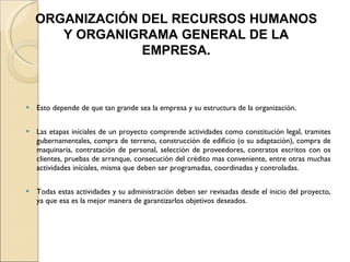 Esto depende de que tan grande sea la empresa y su estructura de la organización. Las etapas iníciales de un proyecto comprende actividades como constitución legal, tramites gubernamentales, compra de terreno, construcción de edificio (o su adaptación), compra de maquinaria, contratación de personal, selección de proveedores, contratos escritos con os clientes, pruebas de arranque, consecución del crédito mas conveniente, entre otras muchas actividades iníciales, misma que deben ser programadas, coordinadas y controladas. Todas estas actividades y su administración deben ser revisadas desde el inicio del proyecto, ya que esa es la mejor manera de garantizarlos objetivos deseados. ORGANIZACIÓN DEL RECURSOS HUMANOS Y ORGANIGRAMA GENERAL DE LA EMPRESA. 