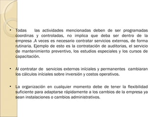 Todas  las actividades mencionadas deben de ser programadas coordinas y controladas, no implica que deba ser dentro de la empresa .A veces es necesario contratar servicios externos, de forma rutinaria. Ejemplo de esto es la contratación de auditorias, el servicio de mantenimiento preventivo, los estudios especiales y los cursos de capacitación. Al contratar de  servicios externos iníciales y permanentes  cambiaran los cálculos iníciales sobre inversión y costos operativos. La organización en cualquier momento debe de tener la flexibilidad suficiente para adaptarse rápidamente a los cambios de la empresa ya sean instalaciones o cambios administrativos. 