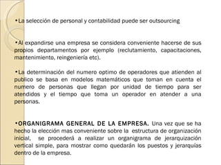 La selección de personal y contabilidad puede ser outsourcing Al expandirse una empresa se considera conveniente hacerse de sus propios departamentos por ejemplo (reclutamiento, capacitaciones, mantenimiento, reingeniería etc). La determinación del numero optimo de operadores que atienden al publico se basa en modelos matemáticos que toman en cuenta el numero de personas que llegan por unidad de tiempo para ser atendidos y el tiempo que toma un operador en atender a una personas. ORGANIGRAMA GENERAL DE LA EMPRESA.  Una vez que se ha hecho la elección mas conveniente sobre la  estructura de organización inicial,  se procederá a realizar un organigrama de jerarquización vertical simple, para mostrar como quedarán los puestos y jerarquías dentro de la empresa. 