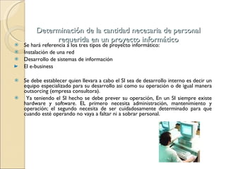 Determinación de la cantidad necesaria de personal requerida en un proyecto informático Se hará referencia a los tres tipos de proyecto informático: Instalación de una red Desarrollo de sistemas de información El e-business  Se debe establecer quien llevara a cabo el SI sea de desarrollo interno es decir un equipo especializado para su desarrollo asi como su operación o de igual manera outsorcing (empresa consultora).  Ya teniendo el SI hecho se debe prever su operación, En un SI siempre existe hardware y software. EL primero necesita administración, mantenimiento y operación; el segundo necesita de ser cuidadosamente determinado para que cuando esté operando no vaya a faltar ni a sobrar personal. 