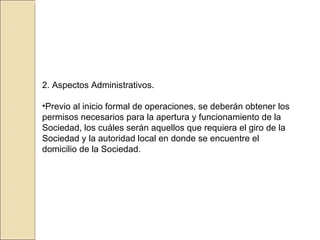 2. Aspectos Administrativos. Previo al inicio formal de operaciones, se deberán obtener los permisos necesarios para la apertura y funcionamiento de la Sociedad, los cuáles serán aquellos que requiera el giro de la Sociedad y la autoridad local en donde se encuentre el domicilio de la Sociedad. 