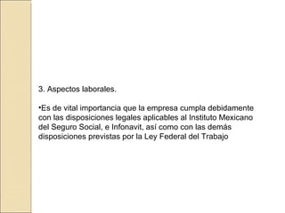 3. Aspectos laborales. Es de vital importancia que la empresa cumpla debidamente con las disposiciones legales   aplicables al Instituto Mexicano del Seguro Social, e Infonavit, así como con las demás   disposiciones previstas por la Ley Federal del Trabajo 