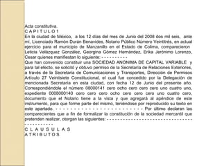 Acta constitutiva. C A P I T U L O 1 En la ciudad de México,  a los 12 días del mes de Junio del 2008 dos mil seis,  ante mí, Licenciado Ramón Durán Benavides, Notario Público Número Veintitrés, en actual ejercicio para el municipio de Manzanillo en el Estado de Colima, comparecieron  Leticia Velázquez González, Georgina Gómez Hernández, Erika Jerónimo Lorenzo, Cesar quienes manifiestan lo siguiente: - - - - - - - - - -  Que han convenido constituir una SOCIEDAD ANONIMA DE CAPITAL VARIABLE  y para tal efecto, se solicitó y obtuvo permiso de la Secretaría de Relaciones Exteriores, a través de la Secretaria de Comunicaciones y Transportes, Dirección de Permisos Artículo 27 Veintisiete Constitucional, el cual fue concedido por la Delegación de mencionada Secretaría en esta ciudad, con fecha 12 de Junio del presente año. Correspondiéndole el número 08000141 cero ocho cero cero cero uno cuatro uno, expediente 0008000140 cero cero cero ocho cero cero cero uno cuatro cero, documento que el Notario tiene a la vista y que agregará al apéndice de este instrumento, para que forme parte del mismo, teniéndose por reproducido su texto en este apartado. - - - - - - - - - - - - - - - - - - - - - - - - Por último declaran las comparecientes que a fin de formalizar la constitución de la sociedad mercantil que pretenden realizar, otorgan las siguientes: - - - - - - - - - - - - - - - - - - - - - - - - - - - - - - - - - - - - - - - - - - -  C  L  A  U  S  U  L  A  S A T R I B U T O S 