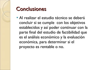 Conclusiones Al realizar el estudio técnico se deberá concluir si se cumple  con los objetivos establecidos y así poder continuar con la parte final del estudio de factibilidad que es el análisis económico y la evaluación económica, para determinar si el proyecto es rentable o no. 