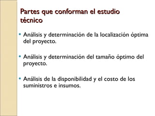 Partes que conforman el estudio técnico Análisis y determinación de la localización óptima del proyecto. Análisis y determinación del tamaño óptimo del proyecto. Análisis de la disponibilidad y el costo de los suministros e insumos. 