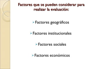 Factores que se pueden considerar para realizar la evaluación: Factores geográficos Factores institucionales Factores sociales Factores económicos 