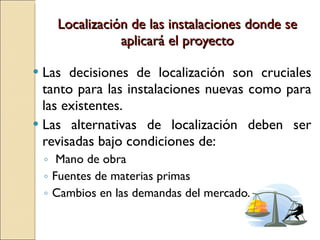 Localización de las instalaciones donde se aplicará el proyecto Las decisiones de localización son cruciales tanto para las instalaciones nuevas como para las existentes. Las alternativas de localización deben ser revisadas bajo condiciones de: Mano de obra Fuentes de materias primas  Cambios en las demandas del mercado. 