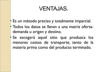 Es un método preciso y totalmente imparcial. Todos los datos se llevan a una matriz oferta-demanda u origen y destino. Se escogerá aquel sitio que produzca los menores costos de transporte, tanto de la materia prima como del producto terminado. 