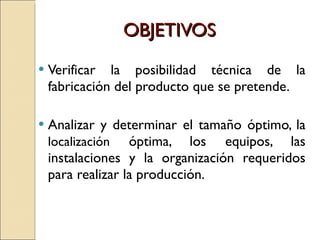 OBJETIVOS Verificar la posibilidad técnica de la fabricación del producto que se pretende. Analizar y determinar el tamaño óptimo, la  localización  óptima, los equipos, las instalaciones y la organización requeridos para realizar la producción. 