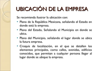 UBICACIÓN DE LA EMPRESA Se recomienda ilustrar la ubicación con: Plano de la República Mexicana, señalando el Estado en donde está la empresa. Plano del Estado, Señalando el Municipio en donde se ubica. Plano del Municipio, señalando el lugar donde se ubica la futura empresa. Croquis de localización, en el que se detallen los elementos principales, como calles, avenidas, edificios conocidos, que permitan a cualquier persona llegar al lugar donde se ubique la empresa. 