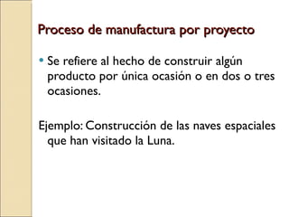 Proceso de manufactura por proyecto Se refiere al hecho de construir algún producto por única ocasión o en dos o tres ocasiones. Ejemplo: Construcción de las naves espaciales que han visitado la Luna. 