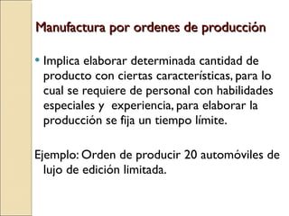 Manufactura por ordenes de producción Implica elaborar determinada cantidad de producto con ciertas características, para lo cual se requiere de personal con habilidades especiales y  experiencia, para elaborar la producción se fija un tiempo límite. Ejemplo: Orden de producir 20 automóviles de lujo de edición limitada. 