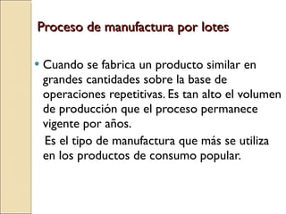 Proceso de manufactura por lotes Cuando se fabrica un producto similar en grandes cantidades sobre la base de operaciones repetitivas. Es tan alto el volumen de producción que el proceso permanece vigente por años. Es el tipo de manufactura que más se utiliza en los productos de consumo popular. 