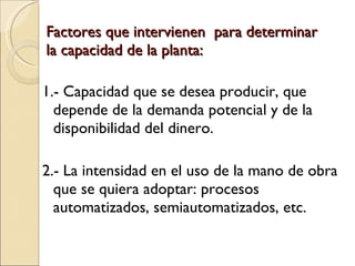 Factores que intervienen  para determinar la capacidad de la planta: 1.- Capacidad que se desea producir, que depende de la demanda potencial y de la disponibilidad del dinero. 2.- La intensidad en el uso de la mano de obra que se quiera adoptar: procesos automatizados, semiautomatizados, etc. 