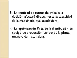 3.- La cantidad de turnos de trabajo; la decisión afectará directamente la capacidad de la maquinaria que se adquiera. 4.- La optimización física de la distribución del equipo de producción dentro de la planta (manejo de materiales). 