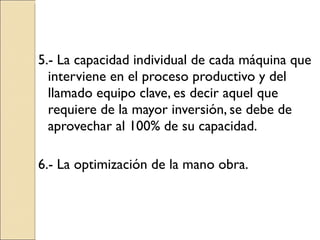 5.- La capacidad individual de cada máquina que interviene en el proceso productivo y del llamado equipo clave, es decir aquel que requiere de la mayor inversión, se debe de aprovechar al 100% de su capacidad. 6.- La optimización de la mano obra. 