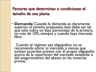 Factores que determinan o condicionan el tamaño de una planta Demanda : Cuando la demanda es claramente superior al tamaño propuesto, éste debe ser tal que sólo cubra un bajo porcentaje de la primera, no más de 10%, siempre y cuando haya mercado libre. Cuando el régimen sea oligopólico no se recomienda entrar al mercado, a menos que existan acuerdos previos con el propio oligopolio acerca de la repartición del mercado existente o del aseguramiento del abasto en las materias primas. 