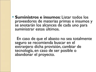 Suministros e insumos : Listar todos los proveedores de materias primas e insumos y se anotarán los alcances de cada uno para suministrar estos últimos. En caso de que el abasto no sea totalmente seguro se recomienda buscar en el extranjero dicha provisión, cambiar de tecnología, en caso de ser posible o abandonar el proyecto. 