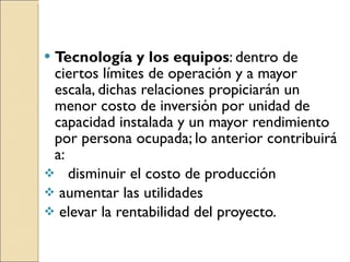 Tecnología y los equipos : dentro de ciertos límites de operación y a mayor escala, dichas relaciones propiciarán un menor costo de inversión por unidad de capacidad instalada y un mayor rendimiento por persona ocupada; lo anterior contribuirá a:  disminuir el costo de producción aumentar las utilidades  elevar la rentabilidad del proyecto. 