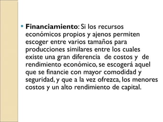 Financiamiento : Si los recursos económicos propios y ajenos permiten escoger entre varios tamaños para producciones similares entre los cuales existe una gran diferencia  de costos y  de rendimiento económico, se escogerá aquel que se financie con mayor comodidad y seguridad, y que a la vez ofrezca, los menores costos y un alto rendimiento de capital. 