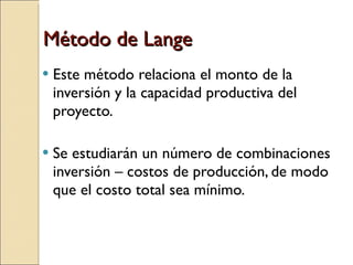 Método de Lange Este método relaciona el monto de la inversión y la capacidad productiva del proyecto. Se estudiarán un número de combinaciones inversión – costos de producción, de modo que el costo total sea mínimo.  