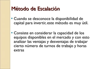 Método de Escalación Cuando se desconoce la disponibilidad de capital para invertir, este método es muy útil. Consiste en considerar la capacidad de los equipos disponibles en el mercado y con esto analizar las ventajas y desventajas de trabajar cierto número de turnos de trabajo y horas extras  