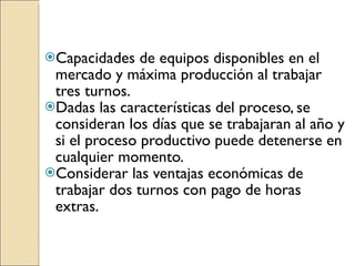 Capacidades de equipos disponibles en el mercado y máxima producción al trabajar tres turnos. Dadas las características del proceso, se consideran los días que se trabajaran al año y si el proceso productivo puede detenerse en cualquier momento. Considerar las ventajas económicas de trabajar dos turnos con pago de horas extras.  