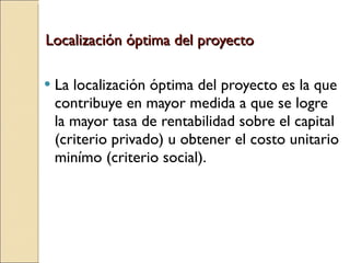 Localización óptima del proyecto La localización óptima del proyecto es la que contribuye en mayor medida a que se logre la mayor tasa de rentabilidad sobre el capital (criterio privado) u obtener el costo unitario minímo (criterio social). 