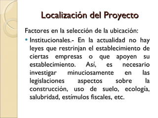 Localización del Proyecto Factores en la selección de la ubicación: Institucionales.- En la actualidad no hay leyes que restrinjan el establecimiento de ciertas empresas o que apoyen su establecimiento. Así, es necesario investigar minuciosamente en las legislaciones aspectos sobre la construcción, uso de suelo, ecología, salubridad, estímulos fiscales, etc. 